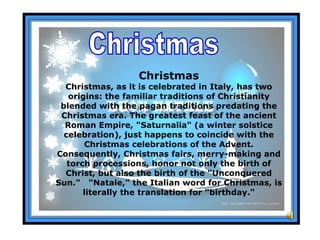 Christmas Christmas Christmas, as it is celebrated in Italy, has two origins: the familiar traditions of Christianity blended with the pagan traditions predating the Christmas era. The greatest feast of the ancient Roman Empire, &quot;Saturnalia&quot; (a winter solstice celebration), just happens to coincide with the Christmas celebrations of the Advent. Consequently, Christmas fairs, merry-making and torch processions, honor not only the birth of Christ, but also the birth of the &quot;Unconquered Sun.&quot;  &quot;Natale,&quot; the Italian word for Christmas, is literally the translation for &quot;birthday.&quot; 