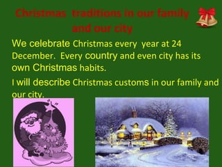 Christmas  traditions in our family and our city We celebrate  Christmas every  year at 24 December.  Every  country  and even city has its  own Christmas  habits.  I  will describe  Christmas custom s  in our family and our city.  