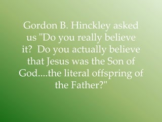 Gordon B. Hinckley asked
  us "Do you really believe
it? Do you actually believe
  that Jesus was the Son of
God....the literal offspring of
         the Father?"
 