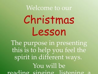 Welcome to our

    Christmas
     Lesson
The purpose in presenting
this is to help you feel the
 spirit in different ways.
         You will be
 