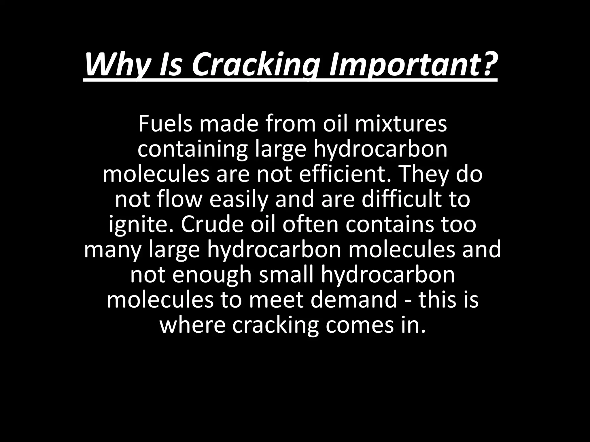 Why Is Cracking Important?
Fuels made from oil mixtures
containing large hydrocarbon
molecules are not efficient. They do
not flow easily and are difficult to
ignite. Crude oil often contains too
many large hydrocarbon molecules and
not enough small hydrocarbon
molecules to meet demand - this is
where cracking comes in.

 
