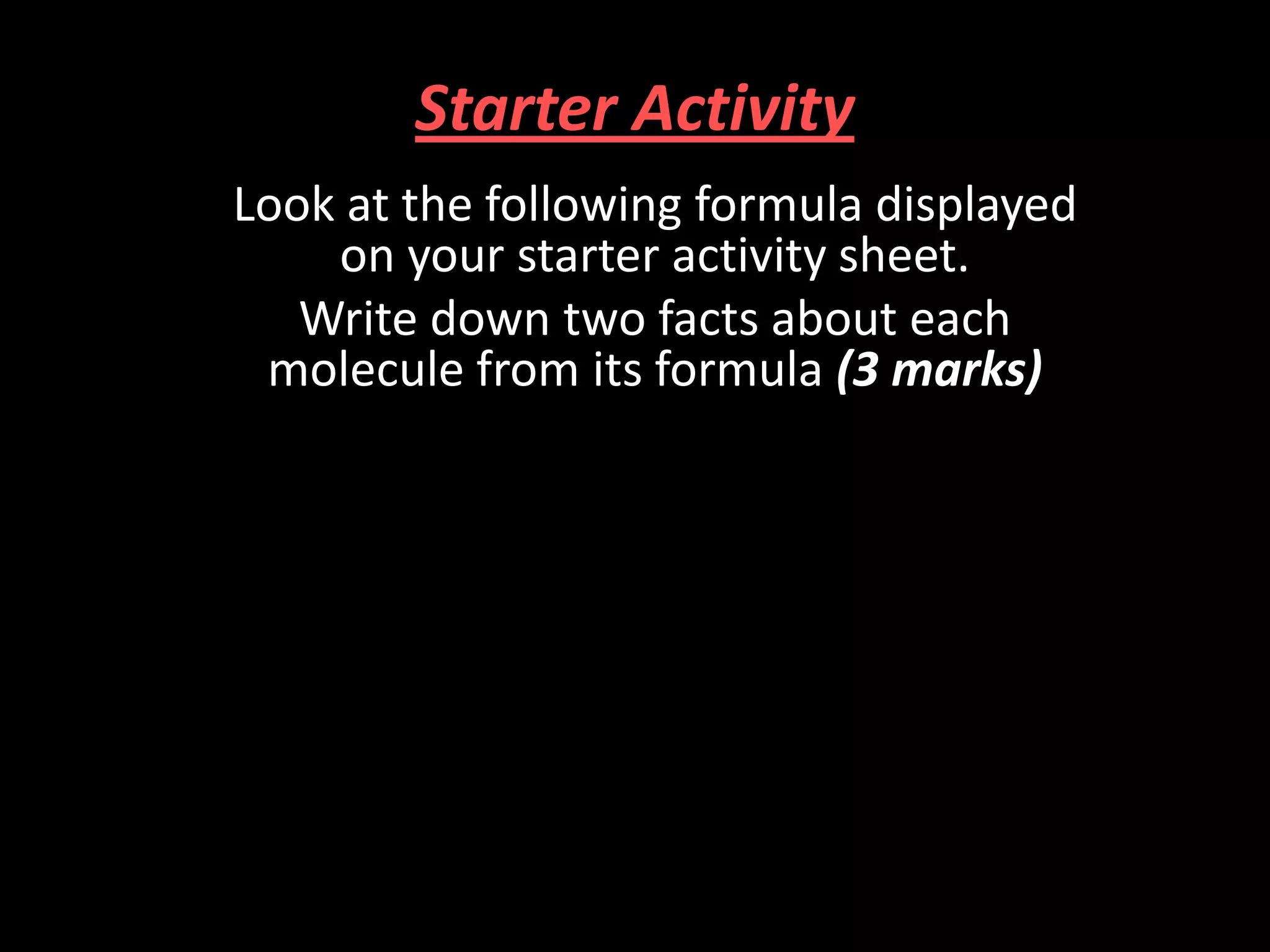 Starter Activity
Look at the following formula displayed
on your starter activity sheet.
Write down two facts about each
molecule from its formula (3 marks)

 