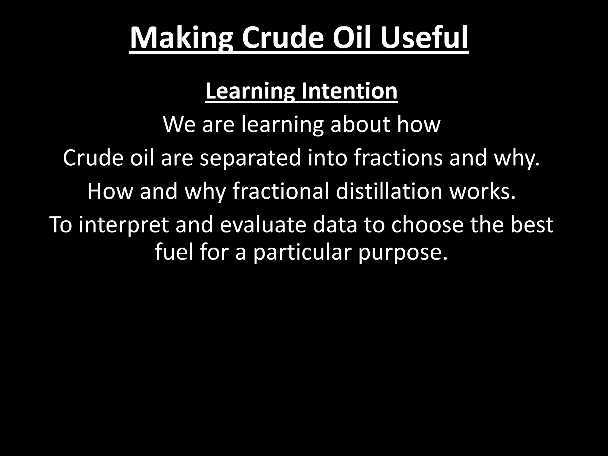 Making Crude Oil Useful
Learning Intention
We are learning about how
Crude oil are separated into fractions and why.
How and why fractional distillation works.
To interpret and evaluate data to choose the best
fuel for a particular purpose.

 
