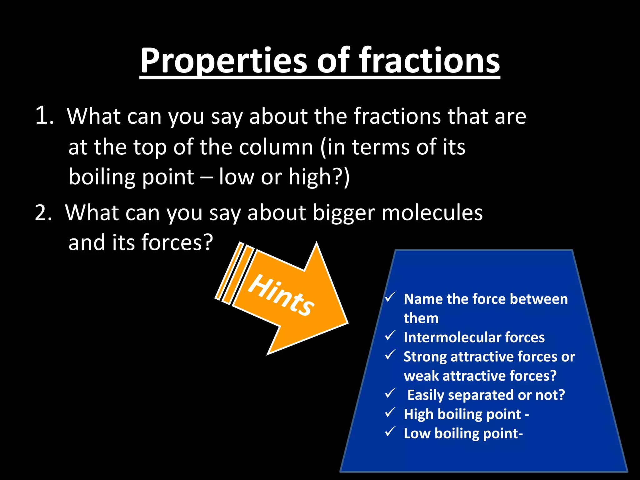Properties of fractions
1. What can you say about the fractions that are
at the top of the column (in terms of its
boiling point – low or high?)
2. What can you say about bigger molecules
and its forces?
 Name the force between
them
 Intermolecular forces
 Strong attractive forces or
weak attractive forces?
 Easily separated or not?
 High boiling point  Low boiling point-

 