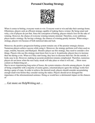 Personal Cheating Strategy
When it comes to betting, everyone wants to win. Everyone want to win and take their earnings home.
Oftentimes, players seek an efficient strategy capable of making them a winner. By being smart and
witty, a lot of players do just that. Since the conception of betting, players risked a loss for the sake of
winning. However, the chance of everyone winning remains minimal. Therefore, every ambitious
player needs a strategy. By having a strategy, the chances of winning greatly increase. When using a
strategy, players win because of both statistical data and luck.
Moreover, the positive progression betting system remains one of the premier strategic choices.
Numerous players achieve success while using it. Moreover, the strategy performs well when used on
craps, roulette, baccarat, and blackjack. Should a player use this strategy, they need to consider a few
things. Players who use this strategy must know how to use it. In particular, players have to increase
their bet during a win. When or if they start losing, they have to decrease their bet. On the outside, it
looks easy to do. However, making an accurate prediction remains complicated. Therefore, numerous
players do not know when the next lucky streak will take place or when it will end. ... Show more
content on Helpwriting.net ...
Due to never experiencing long series of losses, the system remains a favorite among players. In spite
of being compatible with a majority of casino games, esteemed players agree the strategy works best
during a game of craps. In order to achieve the desired result, players should consider accumulating
enough small wins before they consider raising the stakes. Players should never disregard the
importance of the aforementioned sentence. Doing so would have a detrimental impact on the chances
of
... Get more on HelpWriting.net ...
 