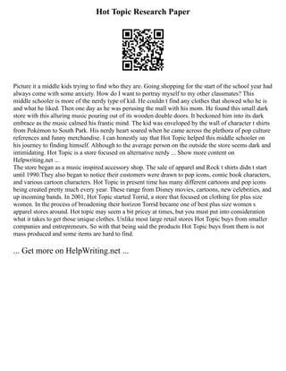 Hot Topic Research Paper
Picture it a middle kids trying to find who they are. Going shopping for the start of the school year had
always come with some anxiety. How do I want to portray myself to my other classmates? This
middle schooler is more of the nerdy type of kid. He couldn t find any clothes that showed who he is
and what he liked. Then one day as he was perusing the mall with his mom. He found this small dark
store with this alluring music pouring out of its wooden double doors. It beckoned him into its dark
embrace as the music calmed his frantic mind. The kid was enveloped by the wall of character t shirts
from Pokémon to South Park. His nerdy heart soared when he came across the plethora of pop culture
references and funny merchandise. I can honestly say that Hot Topic helped this middle schooler on
his journey to finding himself. Although to the average person on the outside the store seems dark and
intimidating. Hot Topic is a store focused on alternative nerdy ... Show more content on
Helpwriting.net ...
The store began as a music inspired accessory shop. The sale of apparel and Rock t shirts didn t start
until 1990.They also began to notice their customers were drawn to pop icons, comic book characters,
and various cartoon characters. Hot Topic in present time has many different cartoons and pop icons
being created pretty much every year. These range from Disney movies, cartoons, new celebrities, and
up incoming bands. In 2001, Hot Topic started Torrid, a store that focused on clothing for plus size
women. In the process of broadening their horizon Torrid became one of best plus size women s
apparel stores around. Hot topic may seem a bit pricey at times, but you must put into consideration
what it takes to get those unique clothes. Unlike most large retail stores Hot Topic buys from smaller
companies and entrepreneurs. So with that being said the products Hot Topic buys from them is not
mass produced and some items are hard to find.
... Get more on HelpWriting.net ...
 
