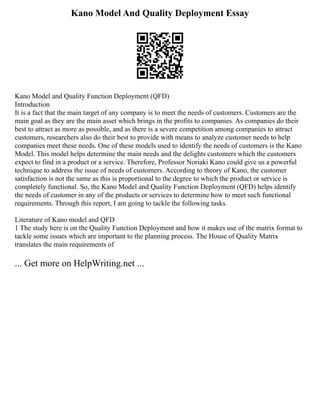 Kano Model And Quality Deployment Essay
Kano Model and Quality Function Deployment (QFD)
Introduction
It is a fact that the main target of any company is to meet the needs of customers. Customers are the
main goal as they are the main asset which brings in the profits to companies. As companies do their
best to attract as more as possible, and as there is a severe competition among companies to attract
customers, researchers also do their best to provide with means to analyze customer needs to help
companies meet these needs. One of these models used to identify the needs of customers is the Kano
Model. This model helps determine the main needs and the delights customers which the customers
expect to find in a product or a service. Therefore, Professor Noriaki Kano could give us a powerful
technique to address the issue of needs of customers. According to theory of Kano, the customer
satisfaction is not the same as this is proportional to the degree to which the product or service is
completely functional. So, the Kano Model and Quality Function Deployment (QFD) helps identify
the needs of customer in any of the products or services to determine how to meet such functional
requirements. Through this report, I am going to tackle the following tasks.
Literature of Kano model and QFD
1 The study here is on the Quality Function Deployment and how it makes use of the matrix format to
tackle some issues which are important to the planning process. The House of Quality Matrix
translates the main requirements of
... Get more on HelpWriting.net ...
 