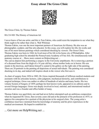 Essay about The Gross Clinic
The Gross Clinic, by Thomas Eakins
HA 314 801 The History of American Art
I never knew of but one artist, and this is Tom Eakins, who could resist the temptation to see what they
think ought to be rather than what is. Walt Whitman
Thomas Eakins, was one the most important painters of American Art History. He also was an
photographer, sculptor, and fine arts educator. In this essay, you will explore his life, his works and
one of his most famous paintings which considered shocking by viewers: The Gross Clinic.
Thomas Eakins was born in 1844, he lived most of his life in his home city of Philadelphia. After
graduating high school he attended the Pennsylvania Academy of Fine Arts. He simultaneously took
anatomy courses at ... Show more content on Helpwriting.net ...
The canvas depicts him performing a surgery in the University ampitheatre. He is removing a portion
of a diseased bone from the thigh of a 14 year old boy, whose mother looks on in horror. His son
stands in the doorway, and Eakins himself is seated in the gallery on the right side of the painting.
There are 28 portraits in the painting all depictions of actual individuals. The painting was considered
shocking in its day, and indeed still inspires shock in the viewer who first sees it.
As chair of surgery from 1856 to 1882, Dr. Gross inspired thousands of Jefferson medical students and
assistants with his articulate lectures, calm judgment, mechanical dexterity, and contributions to
surgical technique. Gross was author or editor of hundreds of articles and many books. His two
volume System of Surgery of 1859, perhaps his best known work, appeared in six editions and in
several foreign languages. Gross was deeply involved in local, national, and international medical
societies and was a founder and office holder of many.
Thomas Eakins was aged thirty one and had never before attempted such an ambitious composition
when he requested Dr. Gross, then seventy years old and at the pinnacle of his profession in 1875, to
approve his conception for a portrait of the physician in his surgical clinic. The young artist s
confidence must have stemmed from his knowledge of anatomy and his prior experiences in the
medical environment. He hoped to establish his
... Get more on HelpWriting.net ...
 