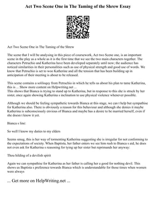 Act Two Scene One in The Taming of the Shrew Essay
Act Two Scene One in The Taming of the Shrew
The scene that I will be analysing in this piece of coursework, Act two Scene one, is an important
scene in the play as a whole as it is the first time that we see the two main characters together. The
characters Petruchio and Katherina have been developed separately until now; the audience has
noticed similarities in their personalities such as use of physical strength and good use of words. We
know that Petruchio is set to woo Katherine and all the tension that has been building up in
anticipation of their meeting is about to be released.
This scene contains a soliloquy from Petruchio in which he tells us about his plan to tame Katherina,
this is ... Show more content on Helpwriting.net ...
This shows that Bianca is trying to stand up to Katherina, but in response to this she is struck by her
sister, once again showing Katherina s inclination to use physical violence whenever possible.
Although we should be feeling sympathetic towards Bianca at this stage, we can t help but sympathise
for Katherina also. There is obviously a reason for this behaviour and although she denies it maybe
Katherina is subconsciously envious of Bianca and maybe has a desire to be married herself, even if
she doesn t know it yet.
Bianca s line:
So well I know my duties to my elders
Seems smug, this is her way of tormenting Katherina suggesting she is irregular for not conforming to
the expectations of society. When Baptista, her father enters we see him rush to Bianca s aid, he does
not even ask for Katherina s reasoning for tying up her sister but reprimands her anyway:
Thou hilding of a devilish spirit
Again we can sympathise for Katherina as her father is calling her a good for nothing devil. This
shows us Baptista s preference towards Bianca which is understandable for those times when women
were always
... Get more on HelpWriting.net ...
 