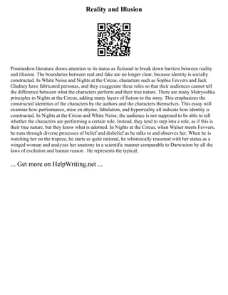 Reality and Illusion
Postmodern literature draws attention to its status as fictional to break down barriers between reality
and illusion. The boundaries between real and fake are no longer clear, because identity is socially
constructed. In White Noise and Nights at the Circus, characters such as Sophie Fevvers and Jack
Gladney have fabricated personas, and they exaggerate these roles so that their audiences cannot tell
the difference between what the characters perform and their true nature. There are many Matryoshka
principles in Nights at the Circus, adding many layers of fiction to the story. This emphasizes the
constructed identities of the characters by the authors and the characters themselves. This essay will
examine how performance, mise en abyme, fabulation, and hyperreality all indicate how identity is
constructed. In Nights at the Circus and White Noise, the audience is not supposed to be able to tell
whether the characters are performing a certain role. Instead, they tend to step into a role, as if this is
their true nature, but they know what is adorned. In Nights at the Circus, when Walser meets Fevvers,
he runs through diverse processes of belief and disbelief as he talks to and observes her. When he is
watching her on the trapeze, he starts as quite rational, he whimsically reasoned with her status as a
winged woman and analyzes her anatomy in a scientific manner comparable to Darwinism by all the
laws of evolution and human reason . He represents the typical,
... Get more on HelpWriting.net ...
 