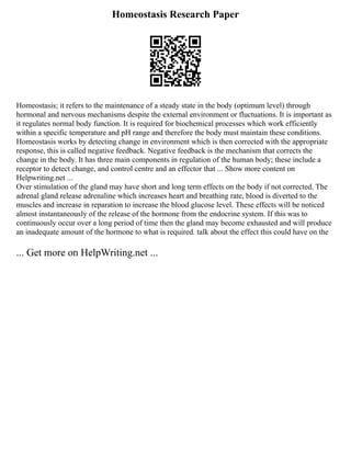 Homeostasis Research Paper
Homeostasis; it refers to the maintenance of a steady state in the body (optimum level) through
hormonal and nervous mechanisms despite the external environment or fluctuations. It is important as
it regulates normal body function. It is required for biochemical processes which work efficiently
within a specific temperature and pH range and therefore the body must maintain these conditions.
Homeostasis works by detecting change in environment which is then corrected with the appropriate
response, this is called negative feedback. Negative feedback is the mechanism that corrects the
change in the body. It has three main components in regulation of the human body; these include a
receptor to detect change, and control centre and an effector that ... Show more content on
Helpwriting.net ...
Over stimulation of the gland may have short and long term effects on the body if not corrected. The
adrenal gland release adrenaline which increases heart and breathing rate, blood is diverted to the
muscles and increase in reparation to increase the blood glucose level. These effects will be noticed
almost instantaneously of the release of the hormone from the endocrine system. If this was to
continuously occur over a long period of time then the gland may become exhausted and will produce
an inadequate amount of the hormone to what is required. talk about the effect this could have on the
... Get more on HelpWriting.net ...
 