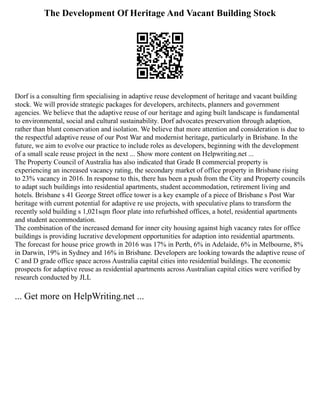 The Development Of Heritage And Vacant Building Stock
Dorf is a consulting firm specialising in adaptive reuse development of heritage and vacant building
stock. We will provide strategic packages for developers, architects, planners and government
agencies. We believe that the adaptive reuse of our heritage and aging built landscape is fundamental
to environmental, social and cultural sustainability. Dorf advocates preservation through adaption,
rather than blunt conservation and isolation. We believe that more attention and consideration is due to
the respectful adaptive reuse of our Post War and modernist heritage, particularly in Brisbane. In the
future, we aim to evolve our practice to include roles as developers, beginning with the development
of a small scale reuse project in the next ... Show more content on Helpwriting.net ...
The Property Council of Australia has also indicated that Grade B commercial property is
experiencing an increased vacancy rating, the secondary market of office property in Brisbane rising
to 23% vacancy in 2016. In response to this, there has been a push from the City and Property councils
to adapt such buildings into residential apartments, student accommodation, retirement living and
hotels. Brisbane s 41 George Street office tower is a key example of a piece of Brisbane s Post War
heritage with current potential for adaptive re use projects, with speculative plans to transform the
recently sold building s 1,021sqm floor plate into refurbished offices, a hotel, residential apartments
and student accommodation.
The combination of the increased demand for inner city housing against high vacancy rates for office
buildings is providing lucrative development opportunities for adaption into residential apartments.
The forecast for house price growth in 2016 was 17% in Perth, 6% in Adelaide, 6% in Melbourne, 8%
in Darwin, 19% in Sydney and 16% in Brisbane. Developers are looking towards the adaptive reuse of
C and D grade office space across Australia capital cities into residential buildings. The economic
prospects for adaptive reuse as residential apartments across Australian capital cities were verified by
research conducted by JLL
... Get more on HelpWriting.net ...
 
