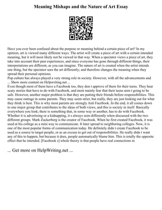 Meaning Mishaps and the Nature of Art Essay
Have you ever been confused about the purpose or meaning behind a certain piece of art? In my
opinion, art is viewed many different ways. The artist will create a piece of art with a certain intended
meaning, but it will most likely not be viewed in that way. When a spectator views a piece of art, they
take into account their past experiences, and since everyone has gone through different things, their
interpretations are different, as you can imagine. The nature of art is created when the artist intends
one thing, but the spectator sees the art differently; and therefore changes the meaning when they
spread their personal opinions.
Pop culture has always played a very strong role in society. However, with all the advancements and
... Show more content on Helpwriting.net ...
Even though most of them have a Facebook too, they don t approve of them for their teens. They hear
scary stories that have to do with Facebook, and most mainly fear that their teens aren t going to be
safe. However, another major problem is that they are putting their friends before responsibilities. This
may cause outrage in some parents. They may seem strict, but really, they are just looking out for what
they think is best. This is why most parents are strongly Anti Facebook. In the end, it all comes down
to one major group that contributes to the ideas of both views, and this is society in itself. Basically
everywhere you look; there is something that, in some way or another, has to do with Facebook.
Whether it is advertising or a kidnapping, it s always seen differently when discussed with the two
different groups. Mark Zuckerberg is the creator of Facebook. When he first created Facebook, it was
used at his college as a mini way to communicate. It later spread to neighboring colleges. Now, it is
one of the most popular forms of communication today. He definitely didn t create Facebook to be
used as a source to target people, or as an excuse to get out of responsibilities. He really didn t want
any of this to happen, but because it does, people automatically blame him. This is totally the opposite
effect that he intended. [Facebook s] whole theory is that people have real connections in
... Get more on HelpWriting.net ...
 