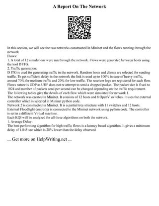 A Report On The Network
In this section, we will see the two networks constructed in Mininet and the flows running through the
network
Flows:
1. A total of 12 simulations were run through the network. Flows were generated between hosts using
the tool D ITG.
2. Traffic generation:
D ITG is used for generating traffic in the network. Random hosts and clients are selected for sending
traffic. To get sufficient delay in the network the link is used up to 100% in case of heavy traffic,
around 70% for medium traffic and 20% for low traffic. The receiver logs are registered for each flow.
Flows nature is UDP as UDP does not re attempt to send a dropped packet. The packet size is fixed to
1024 and number of packets send per second can be changed depending on the traffic requirement.
The following tables give the details of each flow which were simulated for network 1.
The network was created in Mininet. It consists of 12 hosts and 8 OpenV switches. It uses the external
controller which is selected in Mininet python code.
Network 2 is constructed in Mininet. It is a partial tree structure with 11 switches and 12 hosts.
External Floodlight controller is connected to the Mininet network using python code. The controller
is set in a different Virtual machine.
Each KQI will be analyzed for all three algorithms on both the network.
1. Average Delay:
The best performing algorithm for high traffic flows is a latency based algorithm. It gives a minimum
delay of 1.845 sec which is 28% lower than the delay observed
... Get more on HelpWriting.net ...
 