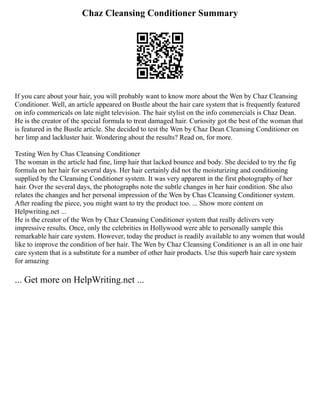 Chaz Cleansing Conditioner Summary
If you care about your hair, you will probably want to know more about the Wen by Chaz Cleansing
Conditioner. Well, an article appeared on Bustle about the hair care system that is frequently featured
on info commericals on late night television. The hair stylist on the info commercials is Chaz Dean.
He is the creator of the special formula to treat damaged hair. Curiosity got the best of the woman that
is featured in the Bustle article. She decided to test the Wen by Chaz Dean Cleansing Conditioner on
her limp and lackluster hair. Wondering about the results? Read on, for more.
Testing Wen by Chas Cleansing Conditioner
The woman in the article had fine, limp hair that lacked bounce and body. She decided to try the fig
formula on her hair for several days. Her hair certainly did not the moisturizing and conditioning
supplied by the Cleansing Conditioner system. It was very apparent in the first photography of her
hair. Over the several days, the photographs note the subtle changes in her hair condition. She also
relates the changes and her personal impression of the Wen by Chas Cleansing Conditioner system.
After reading the piece, you might want to try the product too. ... Show more content on
Helpwriting.net ...
He is the creator of the Wen by Chaz Cleansing Conditioner system that really delivers very
impressive results. Once, only the celebrities in Hollywood were able to personally sample this
remarkable hair care system. However, today the product is readily available to any women that would
like to improve the condition of her hair. The Wen by Chaz Cleansing Conditioner is an all in one hair
care system that is a substitute for a number of other hair products. Use this superb hair care system
for amazing
... Get more on HelpWriting.net ...
 