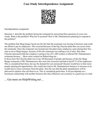 Case Study Interdependence Assignment
Interdependence assignment
Question 1: describe the problem facing the restaurant by answering these questions in your own
words. What is the problem? Why has it occurred? How is Mr. Diamantouros planning to respond to
the problem?
The problem that Mega burger faced was the fact that the restaurant was loosing its business and could
not afford to pat its employees. This occurred because of the big Chrysler plant that was across from
the restaurant. Since the restaurant was located near the plant many employees came during their free
time to eat at Mega burgers, because of this the restaurant was making a lot of sales. But when
Chrysler announced that the company is going to lay off 1,300 workers it affected Mr. Diamantouros
restaurant because ... Show more content on Helpwriting.net ...
It shows how the Chrysler plant was to lay off thousands of people and because of this the Mega
Burger restaurant of Mr. Diamantouros also went into recession and had to layoff 15 of his employees.
This is considered bad times, but say the demand for cars increased Chrysler would have to hire more
people opening job opportunities, this would also lead to Mr. Diamantouros business to increase as he
would receive more customers from the plant. Also the cars that the plant manufactures will be
delivered to dealers who sell them to us. This is considered good times. It all just depends on a
businesses relationship with another business this then influences our economy in a good way or a bad
... Get more on HelpWriting.net ...
 