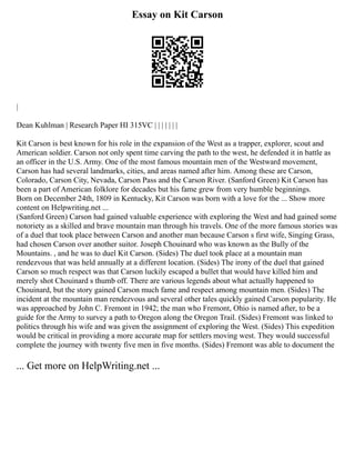 Essay on Kit Carson
|
Dean Kuhlman | Research Paper HI 315VC | | | | | | |
Kit Carson is best known for his role in the expansion of the West as a trapper, explorer, scout and
American soldier. Carson not only spent time carving the path to the west, he defended it in battle as
an officer in the U.S. Army. One of the most famous mountain men of the Westward movement,
Carson has had several landmarks, cities, and areas named after him. Among these are Carson,
Colorado, Carson City, Nevada, Carson Pass and the Carson River. (Sanford Green) Kit Carson has
been a part of American folklore for decades but his fame grew from very humble beginnings.
Born on December 24th, 1809 in Kentucky, Kit Carson was born with a love for the ... Show more
content on Helpwriting.net ...
(Sanford Green) Carson had gained valuable experience with exploring the West and had gained some
notoriety as a skilled and brave mountain man through his travels. One of the more famous stories was
of a duel that took place between Carson and another man because Carson s first wife, Singing Grass,
had chosen Carson over another suitor. Joseph Chouinard who was known as the Bully of the
Mountains. , and he was to duel Kit Carson. (Sides) The duel took place at a mountain man
rendezvous that was held annually at a different location. (Sides) The irony of the duel that gained
Carson so much respect was that Carson luckily escaped a bullet that would have killed him and
merely shot Chouinard s thumb off. There are various legends about what actually happened to
Chouinard, but the story gained Carson much fame and respect among mountain men. (Sides) The
incident at the mountain man rendezvous and several other tales quickly gained Carson popularity. He
was approached by John C. Fremont in 1942; the man who Fremont, Ohio is named after, to be a
guide for the Army to survey a path to Oregon along the Oregon Trail. (Sides) Fremont was linked to
politics through his wife and was given the assignment of exploring the West. (Sides) This expedition
would be critical in providing a more accurate map for settlers moving west. They would successful
complete the journey with twenty five men in five months. (Sides) Fremont was able to document the
... Get more on HelpWriting.net ...
 