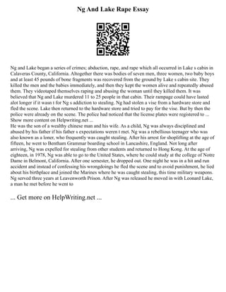 Ng And Lake Rape Essay
Ng and Lake began a series of crimes; abduction, rape, and rape which all occurred in Lake s cabin in
Calaveras County, California. Altogether there was bodies of seven men, three women, two baby boys
and at least 45 pounds of bone fragments was recovered from the ground by Lake s cabin site. They
killed the men and the babies immediately, and then they kept the women alive and repeatedly abused
them. They videotaped themselves raping and abusing the woman until they killed them. It was
believed that Ng and Lake murdered 11 to 25 people in that cabin. Their rampage could have lasted
alot longer if it wasn t for Ng s addiction to stealing. Ng had stolen a vise from a hardware store and
fled the scene. Lake then returned to the hardware store and tried to pay for the vise. But by then the
police were already on the scene. The police had noticed that the license plates were registered to ...
Show more content on Helpwriting.net ...
He was the son of a wealthy chinese man and his wife. As a child, Ng was always disciplined and
abused by his father if his father s expectations weren t met. Ng was a rebellious teenager who was
also known as a loner, who frequently was caught stealing. After his arrest for shoplifting at the age of
fifteen, he went to Bentham Grammar boarding school in Lancashire, England. Not long after
arriving, Ng was expelled for stealing from other students and returned to Hong Kong. At the age of
eighteen, in 1978, Ng was able to go to the United States, where he could study at the college of Notre
Dame in Belmont, California. After one semester, he dropped out. One night he was in a hit and run
accident and instead of confessing his wrongdoings he fled the scene and to avoid punishment, he lied
about his birthplace and joined the Marines where he was caught stealing, this time military weapons.
Ng served three years at Leavenworth Prison. After Ng was released he moved in with Leonard Lake,
a man he met before he went to
... Get more on HelpWriting.net ...
 