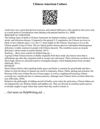 Chinese-American Culture
wards time vary a great deal person to person, and cultural differences with regards to time serve only
as a touch point of consideration when dealing with patients/families (Li, 2008).
BIOLOGICAL VARIATION
The leading cause of death in Chinese Americans are diabetes mellitus, accidents, heart disease,
stroke, and infectious disease. Compared to the general U.S. population, the Chinese are twice as
likely to have diabetes type 2, it is also 5 7 times higher in the Chinese Americans as it is in the
Chinese people living in China. The sex linked genetic disease glucose 6 phosphate dehydrogenase
deficiency is rather common in people with Chinese descent. This condition causes an enzyme
deficiency which results in anemia (Schub, 2017).
Smoking ... Show more content on Helpwriting.net ...
A group of Han Chinese known as Hakka originally built these study clay houses more than a
millennium ago after they migrated south to escape wars and unrest. These structures are three or four
floors high, and are in enclosed round or rectangular designs, which helped protect from invaders
(McGrath, 2011).
HYGIENE
Most Chinese believe that expelling bodily gases and fluids is essential for good health and that a
failure to clear the throat of sputum can result in respiratory illness. Public spitting and urination, the
blowing of the nose without the use of tissue paper, as well as coughing and sneezing without
covering one s mouth and face is common practice, although some Chinese frown on these behaviors
now (Mavrides, 2010).
Related to the philosophy of ridding oneself of bodily waste when the need arises, Chinese babies are
not diapered the way Western infants and toddlers are: They are dressed in crotchless pants and are
eventually taught to squat where they stand when they need to urinate or
... Get more on HelpWriting.net ...
 