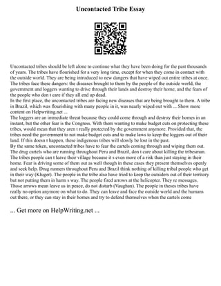 Uncontacted Tribe Essay
Uncontacted tribes should be left alone to continue what they have been doing for the past thousands
of years. The tribes have flourished for a very long time, except for when they come in contact with
the outside world. They are being introduced to new dangers that have wiped out entire tribes at once.
The tribes face these dangers: the diseases brought to them by the people of the outside world, the
government and loggers wanting to drive through their lands and destroy their home, and the fears of
the people who don t care if they all end up dead.
In the first place, the uncontacted tribes are facing new diseases that are being brought to them. A tribe
in Brazil, which was flourishing with many people in it, was nearly wiped out with ... Show more
content on Helpwriting.net ...
The loggers are an immediate threat because they could come through and destroy their homes in an
instant, but the other fear is the Congress. With them wanting to make budget cuts on protecting these
tribes, would mean that they aren t really protected by the government anymore. Provided that, the
tribes need the government to not make budget cuts and to make laws to keep the loggers out of their
land. If this doesn t happen, these indigenous tribes will slowly be lost in the past.
By the same token, uncontacted tribes have to fear the cartels coming through and wiping them out.
The drug cartels who are running throughout Peru and Brazil, don t care about killing the tribesman.
The tribes people can t leave their village because it s even more of a risk than just staying in their
home. Fear is driving some of them out as well though in these cases they present themselves openly
and seek help. Drug runners throughout Peru and Brazil think nothing of killing tribal people who get
in their way (Kluger). The people in the tribe also have tried to keep the outsiders out of their territory
but not putting them in harm s way. The people fired arrows at the helicopter. They re messages.
Those arrows mean leave us in peace, do not disturb (Vaughan). The people in theses tribes have
really no option anymore on what to do. They can leave and face the outside world and the humans
out there, or they can stay in their homes and try to defend themselves when the cartels come
... Get more on HelpWriting.net ...
 