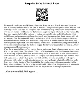 Josephine Szany Research Paper
The most vicious female serial killers are Josephine Szany and Vera Renczi. Josephine Szany was
born in Germany and Vera Renczi was born in Romania. Though they are quite different, they are also
incredibly similar. Both Vera and Josephine were inspired after they both suffered betrayal of the
opposite sex. Renczi s first husband at the time was caught having an affair with another woman. She
then later, supposedly killed her husband by putting arsenic in his wine and told her family of his
unfaithfulness and abandonment of her and their only son. Szanys promised fiancé unexpectedly left
her because of the threats from his parents, and she was left all alone at Budapest opera, where she
performed as a ballet dancer. Both Renczi and Szany went on to murder countless men before they
were caught and imprisoned. Soon after Renczi s first husband s disappearance, she got re married. A
few months into the marriage, she started to suspect that he was having an affair and he also ... Show
more content on Helpwriting.net ...
When the wives and children of her victims showed up in court, they tried to denounce her as a Home
Wrecker and a murderess. (The unknown History of Misandry) When the families showed their anger
she would only laugh and taunt them with how easily it was to take control of their husbands minds
and make them her slaves. She was called The Vampire. Both Szany and Renczi were murders. They
both used poison to achieve their goals. They both hated the opposite sex, and they both enjoyed
killing men with a salary or with authoritarian power. However Renczi killed at least 30 men, while
Szany only killed a fraction of that. Renczi killed the men because of ridiculous suspicions, while
Szany killed men just for the fun of it, if you really call it killing. Even though she was an accomplice,
she made them believe that they wanted to die and they would do so willingly by their own
... Get more on HelpWriting.net ...
 
