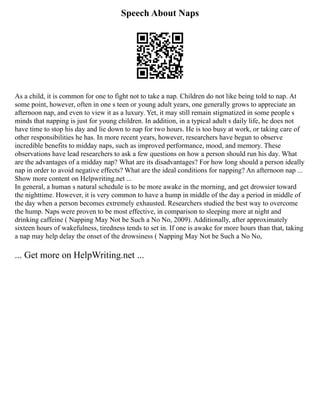 Speech About Naps
As a child, it is common for one to fight not to take a nap. Children do not like being told to nap. At
some point, however, often in one s teen or young adult years, one generally grows to appreciate an
afternoon nap, and even to view it as a luxury. Yet, it may still remain stigmatized in some people s
minds that napping is just for young children. In addition, in a typical adult s daily life, he does not
have time to stop his day and lie down to nap for two hours. He is too busy at work, or taking care of
other responsibilities he has. In more recent years, however, researchers have begun to observe
incredible benefits to midday naps, such as improved performance, mood, and memory. These
observations have lead researchers to ask a few questions on how a person should run his day. What
are the advantages of a midday nap? What are its disadvantages? For how long should a person ideally
nap in order to avoid negative effects? What are the ideal conditions for napping? An afternoon nap ...
Show more content on Helpwriting.net ...
In general, a human s natural schedule is to be more awake in the morning, and get drowsier toward
the nighttime. However, it is very common to have a hump in middle of the day a period in middle of
the day when a person becomes extremely exhausted. Researchers studied the best way to overcome
the hump. Naps were proven to be most effective, in comparison to sleeping more at night and
drinking caffeine ( Napping May Not be Such a No No, 2009). Additionally, after approximately
sixteen hours of wakefulness, tiredness tends to set in. If one is awake for more hours than that, taking
a nap may help delay the onset of the drowsiness ( Napping May Not be Such a No No,
... Get more on HelpWriting.net ...
 