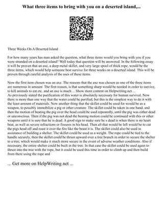 What three items to bring with you on a deserted island,...
Three Weeks On A Deserted Island
For how many years has man asked the question, what three items would you bring with you if you
were stranded on a deserted island? Well today that question will be answered. In the following essay
it will be proven that an axe, a deep metal skillet, and very large spool of thick rope, would be the
three items, which would help someone best survive for three weeks on a deserted island. This will be
proven through careful analysis of the uses of these items.
Now the first item chosen was an axe. The reasons that the axe was chosen as one of the three items
are numerous in amount. The first reason, is that something sharp would be needed in order to survive,
to kill animals to eat etc. and an axe is much ... Show more content on Helpwriting.net ...
As previously stated the purification of this water is absolutely necessary for human survival. Now
there is more than one way that the water could be purified, but this is the simplest way to do it with
the least amount of materials. Now another thing that the skillet could be used for would be as a
weapon, to possibly immobilize a pig or other creature. The skillet could be taken in one hand, and
then the motion of beating the pig over the head could be used repeatedly, until the pig was either dead
or unconscious. Then if the pig was not dead the beating motion could be continued with this or other
weapons until it is sure that he is dead. A good sign to make sure he s dead is when there is no heart
beat, as well as severe infractions or fissures in his head. Then all that would be left would be to cut
the pigs head off and roast it over the fire like the beast it is. The skillet could also be used in
assistance of building a shelter. The skillet could be used as a weight. The rope could be tied to the
handle securely, then the skillet could be thrust upward over a tree branch in order to secure the shelter
to a tree, which would make it much more secure in the event of adverse weather conditions. Also if
necessary, the entire shelter could be built in the tree. In that case the skillet could be used again to
thrust into the tree with the rope, but it could be used this time in order to climb up and then build
from there using the rope and
... Get more on HelpWriting.net ...
 