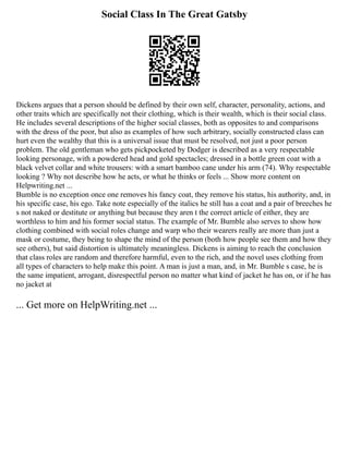 Social Class In The Great Gatsby
Dickens argues that a person should be defined by their own self, character, personality, actions, and
other traits which are specifically not their clothing, which is their wealth, which is their social class.
He includes several descriptions of the higher social classes, both as opposites to and comparisons
with the dress of the poor, but also as examples of how such arbitrary, socially constructed class can
hurt even the wealthy that this is a universal issue that must be resolved, not just a poor person
problem. The old gentleman who gets pickpocketed by Dodger is described as a very respectable
looking personage, with a powdered head and gold spectacles; dressed in a bottle green coat with a
black velvet collar and white trousers: with a smart bamboo cane under his arm (74). Why respectable
looking ? Why not describe how he acts, or what he thinks or feels ... Show more content on
Helpwriting.net ...
Bumble is no exception once one removes his fancy coat, they remove his status, his authority, and, in
his specific case, his ego. Take note especially of the italics he still has a coat and a pair of breeches he
s not naked or destitute or anything but because they aren t the correct article of either, they are
worthless to him and his former social status. The example of Mr. Bumble also serves to show how
clothing combined with social roles change and warp who their wearers really are more than just a
mask or costume, they being to shape the mind of the person (both how people see them and how they
see others), but said distortion is ultimately meaningless. Dickens is aiming to reach the conclusion
that class roles are random and therefore harmful, even to the rich, and the novel uses clothing from
all types of characters to help make this point. A man is just a man, and, in Mr. Bumble s case, he is
the same impatient, arrogant, disrespectful person no matter what kind of jacket he has on, or if he has
no jacket at
... Get more on HelpWriting.net ...
 