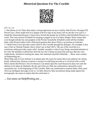 Rhetorical Questions For The Crucible
877: #1, 3 6
1. One phrase in Act Three that made a strong impression on me is said by John Proctor. On page 870,
Proctor says, There might also be a dragon with five legs in my house, but no one has ever seen it. I
found this interesting because it shows how foolish the people are to believe that Elizabeth Proctor is a
witch. The court accuses Elizabeth for keeping a poppet to use it to harm Abigail. Parris claims that
even though nobody has seen poppets in the Proctor household, Elizabeth could still have hidden
them. John Proctor replies with a rhetorical question that shows Parris s accusation as irrational.
3. I think Giles Corey provides comic relief in The Crucible through his dialogue. For example, Corey
says A fart on Thomas Putnam, that is what I say to that! (867). The use of the word fart in a
courtroom setting provides comic relief. Another example is when Corey brings unwanted attention to
his wife. He attempts to defend her from the lies she is being accused from and says that she were
readin books. Instead of clearing her name, this statement mystifies Danforth. ... Show more content
on Helpwriting.net ...
When Hale asks if every defense is an attack upon the court, he means that every defense isn t being
heard, without bias, because everyone is trying to avoid being accused as or involved with a witch.
Parris claims that Proctor s list of witnesses is an attack upon the court because he does not want the
defense to be taken by Danforth. By the end of the act, Hale has realized how absurd the witch
accusations are. At the beginning of The Crucible, Hale was summoned to examine Betty. Hale came
off as an intelligent and eager to do so. As Hale observes false accusations being made against the
townspeople, he comes to realize that the witch hunt is
... Get more on HelpWriting.net ...
 