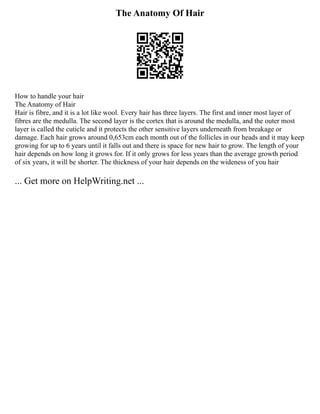 The Anatomy Of Hair
How to handle your hair
The Anatomy of Hair
Hair is fibre, and it is a lot like wool. Every hair has three layers. The first and inner most layer of
fibres are the medulla. The second layer is the cortex that is around the medulla, and the outer most
layer is called the cuticle and it protects the other sensitive layers underneath from breakage or
damage. Each hair grows around 0,653cm each month out of the follicles in our heads and it may keep
growing for up to 6 years until it falls out and there is space for new hair to grow. The length of your
hair depends on how long it grows for. If it only grows for less years than the average growth period
of six years, it will be shorter. The thickness of your hair depends on the wideness of you hair
... Get more on HelpWriting.net ...
 