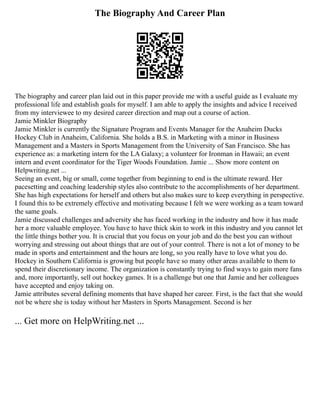 The Biography And Career Plan
The biography and career plan laid out in this paper provide me with a useful guide as I evaluate my
professional life and establish goals for myself. I am able to apply the insights and advice I received
from my interviewee to my desired career direction and map out a course of action.
Jamie Minkler Biography
Jamie Minkler is currently the Signature Program and Events Manager for the Anaheim Ducks
Hockey Club in Anaheim, California. She holds a B.S. in Marketing with a minor in Business
Management and a Masters in Sports Management from the University of San Francisco. She has
experience as: a marketing intern for the LA Galaxy; a volunteer for Ironman in Hawaii; an event
intern and event coordinator for the Tiger Woods Foundation. Jamie ... Show more content on
Helpwriting.net ...
Seeing an event, big or small, come together from beginning to end is the ultimate reward. Her
pacesetting and coaching leadership styles also contribute to the accomplishments of her department.
She has high expectations for herself and others but also makes sure to keep everything in perspective.
I found this to be extremely effective and motivating because I felt we were working as a team toward
the same goals.
Jamie discussed challenges and adversity she has faced working in the industry and how it has made
her a more valuable employee. You have to have thick skin to work in this industry and you cannot let
the little things bother you. It is crucial that you focus on your job and do the best you can without
worrying and stressing out about things that are out of your control. There is not a lot of money to be
made in sports and entertainment and the hours are long, so you really have to love what you do.
Hockey in Southern California is growing but people have so many other areas available to them to
spend their discretionary income. The organization is constantly trying to find ways to gain more fans
and, more importantly, sell out hockey games. It is a challenge but one that Jamie and her colleagues
have accepted and enjoy taking on.
Jamie attributes several defining moments that have shaped her career. First, is the fact that she would
not be where she is today without her Masters in Sports Management. Second is her
... Get more on HelpWriting.net ...
 