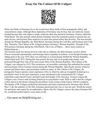 Essay On The Cabinet Of Dr Caligari
When one thinks of Germany, he or she would most likely think of Nazi propaganda, Hitler, and
concentration camps. Although these depictions of Germany may be true, they are relatively closed
minded because they only depict a single, relatively dark time period in Germany s history called the
Third Reich. The time periods which portray Germany from the twentieth century to present day are
quite diverse, and German films respective to each time period reflect that diversity. The time periods
include the Weimar Republic, the Third Reich, Germany during the Cold War, and Germany post Cold
War. Therefore, The Cabinet of Dr. Caligari portrays Germany s Weimar Republic, Triumph of the
Will portrays Germany during the Third Reich, The Lives of Others ... Show more content on
Helpwriting.net ...
The German mark lost almost all of its value due to inflation, the debt Germany owed to Allied
Powers increased exponentially, and Germany had to liquidate its military. Even though Germany was
falling apart in the year 1919, there was still hope as it miraculously birthed the Weimar Republic,
which lasted until 1933. During this time period, the true state of its people and country were
portrayed through film. One of the most iconic films of the Weimar Republic, The Cabinet of Dr.
Caligari, was released in 1919. This mysterious, yet incredibly confusing film embodied the anxiety
and uncertainty felt by German citizens during the Weimar Republic. Specifically anxiety related to
current and future chaos, and uncertainty related to sanity. In The Cabinet of Dr. Caligari, the
protagonist Francis narrates a past experience of his in which he ends up wrongfully locked up in a
psychiatric ward. In this past experience, a man introduced as the somnambulist Dr. Caligari
controlled a man named Cesare, and had Cesare kill people of his choosing. Trying to expose Dr.
Caligari s acts, Francis ends up being locked up in a psychiatric ward. What is odd is that Dr. Caligari
is then shown as the doctor running the psychiatric ward, trying to help Francis with his condition.
The duality of Dr. Caligari symbolized uncertainty and chaos experienced by Germans after World
War I. Like the audience of the film, Germans questioned who was or was not sane. Would the search
for and desire and control by an authoritative figure, like Dr. Caligari, remove the chaos Germans felt?
Or, would that control lead to worse chaos in the
... Get more on HelpWriting.net ...
 