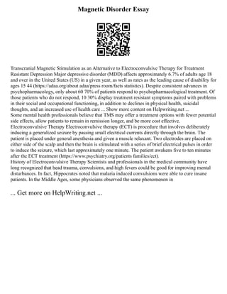 Magnetic Disorder Essay
Transcranial Magnetic Stimulation as an Alternative to Electroconvulsive Therapy for Treatment
Resistant Depression Major depressive disorder (MDD) affects approximately 6.7% of adults age 18
and over in the United States (US) in a given year, as well as rates as the leading cause of disability for
ages 15 44 (https://adaa.org/about adaa/press room/facts statistics). Despite consistent advances in
psychopharmacology, only about 60 70% of patients respond to psychopharmacological treatment. Of
those patients who do not respond, 10 30% display treatment resistant symptoms paired with problems
in their social and occupational functioning, in addition to declines in physical health, suicidal
thoughts, and an increased use of health care ... Show more content on Helpwriting.net ...
Some mental health professionals believe that TMS may offer a treatment options with fewer potential
side effects, allow patients to remain in remission longer, and be more cost effective.
Electroconvulsive Therapy Electroconvulsive therapy (ECT) is procedure that involves deliberately
inducing a generalized seizure by passing small electrical currents directly through the brain. The
patient is placed under general anesthesia and given a muscle relaxant. Two electrodes are placed on
either side of the scalp and then the brain is stimulated with a series of brief electrical pulses in order
to induce the seizure, which last approximately one minute. The patient awakens five to ten minutes
after the ECT treatment (https://www.psychiatry.org/patients families/ect).
History of Electroconvulsive Therapy Scientists and professionals in the medical community have
long recognized that head trauma, convulsions, and high fevers could be good for improving mental
disturbances. In fact, Hippocrates noted that malaria induced convulsions were able to cure insane
patients. In the Middle Ages, some physicians observed the same phenomenon in
... Get more on HelpWriting.net ...
 