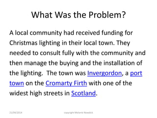 What Was the Problem?
A local community had received funding for
Christmas lighting in their local town. They
needed to consult fully with the community and
then manage the buying and the installation of
the lighting. The town was Invergordon, a port
town on the Cromarty Firth with one of the
widest high streets in Scotland.
21/04/2014 copyright Melanie Newdick
 
