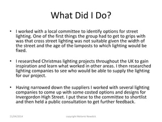 What Did I Do?
• I worked with a local committee to identify options for street
lighting. One of the first things the group had to get to grips with
was that cross street lighting was not suitable given the width of
the street and the age of the lamposts to which lighting would be
fixed.
• I researched Christmas lighting projects throughout the UK to gain
inspiration and learn what worked in other areas. I then researched
lighting companies to see who would be able to supply the lighting
for our project.
• Having narrowed down the suppliers I worked with several lighting
companies to come up with some costed options and designs for
Invergordon High Street. I put these to the committee to shortlist
and then held a public consultation to get further feedback.
21/04/2014 copyright Melanie Newdick
 