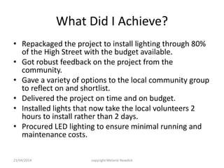 What Did I Achieve?
• Repackaged the project to install lighting through 80%
of the High Street with the budget available.
• Got robust feedback on the project from the
community.
• Gave a variety of options to the local community group
to reflect on and shortlist.
• Delivered the project on time and on budget.
• Installed lights that now take the local volunteers 2
hours to install rather than 2 days.
• Procured LED lighting to ensure minimal running and
maintenance costs.
21/04/2014 copyright Melanie Newdick
 
