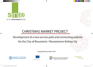 CHRISTMAS MARKET PROJECT
                        Development of a new service path and connecting website
                                       for the City of Rovaniemi / Rovaniemen Kehitys Oy


                                                       Copyright December 2011


                                                                          Centre for Economic Development
                                                                          Transport and the Environment




CHRISTMAS_MARKET_PRESENTATION.indd 1                                                                        8.12.2011 15:39:25
 