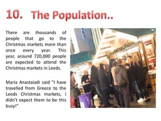 There are thousands of
people that go to the
Christmas markets more than
once
every
year.
This
year, around 720,000 people
are expected to attend the
Christmas markets in Leeds.
Maria Anastaiadi said “I have
travelled from Greece to the
Leeds Christmas markets, I
didn’t expect them to be this
busy!”

 