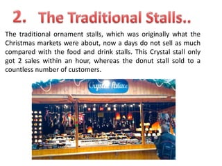 The traditional ornament stalls, which was originally what the
Christmas markets were about, now a days do not sell as much
compared with the food and drink stalls. This Crystal stall only
got 2 sales within an hour, whereas the donut stall sold to a
countless number of customers.

 