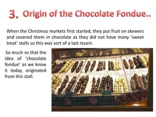 When the Christmas markets first started, they put fruit on skewers
and covered them in chocolate as they did not have many ‘sweet
treat’ stalls so this was sort of a last resort.
So much so that the
idea of ‘chocolate
fondue’ as we know
it today, originated
from this stall.

 