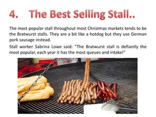 The most popular stall throughout most Christmas markets tends to be
the Bratwurst stalls. They are a bit like a hotdog but they use German
pork sausage instead.
Stall worker Sabrina Lowe said: “The Bratwurst stall is defiantly the
most popular, each year it has the most queues and intake!”

 