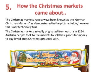 The Christmas markets have always been known as the ‘German
Christmas Markets,’ as demonstrated in the picture below, however
this is not technically true.
The Christmas markets actually originated from Austria in 1294.
Austrian people took to the markets to sell their goods for money
to buy loved ones Christmas presents with.

 