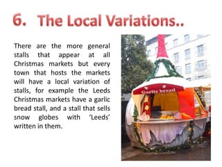 There are the more general
stalls that appear at all
Christmas markets but every
town that hosts the markets
will have a local variation of
stalls, for example the Leeds
Christmas markets have a garlic
bread stall, and a stall that sells
snow globes with ‘Leeds’
written in them.

 