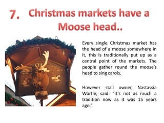 Every single Christmas market has
the head of a moose somewhere in
it, this is traditionally put up as a
central point of the markets. The
people gather round the moose’s
head to sing carols.
However stall owner, Nastassia
Wortle, said: “It’s not as much a
tradition now as it was 15 years
ago.”

 