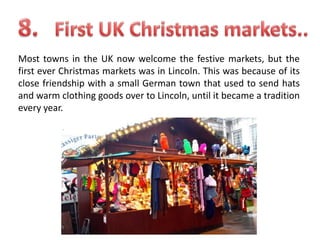 Most towns in the UK now welcome the festive markets, but the
first ever Christmas markets was in Lincoln. This was because of its
close friendship with a small German town that used to send hats
and warm clothing goods over to Lincoln, until it became a tradition
every year.

 