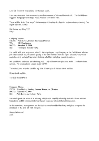 Low-fat food will be available for those on a diet.

I am sorry to report that we cannot control the amount of salt used in the food . The Grill House
suggests that people with high blood pressure taste a bite first.

There will be fresh "low sugar" fruits as dessert for diabetics, but the restaurant cannot supply "no
sugar" desserts. Sorry!

Did I miss anything?!?!?
Patty


Company Memo
FROM: Patty Lewis, Human Resources Director
TO:     All Employees
DATE: October 5, 2008
RE:    The stupid Holiday Party

I've had it with you vegetarian idiots!!! We're going to keep this party at the Grill House whether
you like it or not, so you can sit quietly at the table furthest from the "grill of death," as you so
quaintly put it, and you'll get your stinking salad bar, including organic tomatoes.

But you know, tomatoes have feelings, too. They scream when you slice them. I've heard them
scream. I'm hearing them scream right NOW!

The rest of you wierdos can kiss my rear I hope you all have a rotten holiday!

Drive drunk and die,

The lady from H*ll!!!



Company Memo
FROM: Joan Bishop, Acting Human Resources Director
DATE: October 6, 2008
RE:   Patty Lewis and Holiday Party

I'm sure I speak for all of us in wishing Patty Lewis a speedy recovery from her recent nervous
breakdown and I'll continue to forward your cards and letters to her at the asylum.

In the meantime, management has decided to cancel our Holiday Party and give everyone the
afternoon of the 23rd off with full pay.

Happy Whatever!
Joan
 