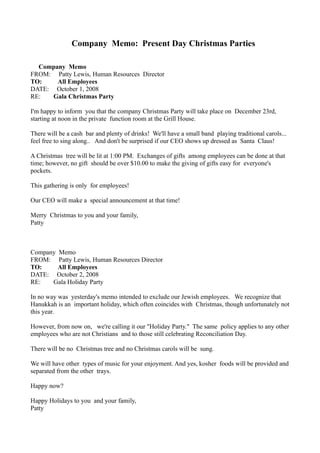 Company Memo: Present Day Christmas Parties

  Company Memo
FROM: Patty Lewis, Human Resources Director
TO:    All Employees
DATE: October 1, 2008
RE:   Gala Christmas Party

I'm happy to inform you that the company Christmas Party will take place on December 23rd,
starting at noon in the private function room at the Grill House.

There will be a cash bar and plenty of drinks! We'll have a small band playing traditional carols...
feel free to sing along.. And don't be surprised if our CEO shows up dressed as Santa Claus!

A Christmas tree will be lit at 1:00 PM. Exchanges of gifts among employees can be done at that
time; however, no gift should be over $10.00 to make the giving of gifts easy for everyone's
pockets.

This gathering is only for employees!

Our CEO will make a special announcement at that time!

Merry Christmas to you and your family,
Patty



Company Memo
FROM: Patty Lewis, Human Resources Director
TO:     All Employees
DATE: October 2, 2008
RE:   Gala Holiday Party

In no way was yesterday's memo intended to exclude our Jewish employees. We recognize that
Hanukkah is an important holiday, which often coincides with Christmas, though unfortunately not
this year.

However, from now on, we're calling it our "Holiday Party." The same policy applies to any other
employees who are not Christians and to those still celebrating Reconciliation Day.

There will be no Christmas tree and no Christmas carols will be sung.

We will have other types of music for your enjoyment. And yes, kosher foods will be provided and
separated from the other trays.

Happy now?

Happy Holidays to you and your family,
Patty
 