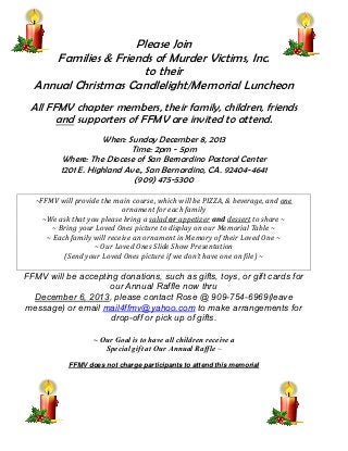 FFMV Birthdays

Please Join
Families & Friends of Murder Victims, Inc.
to their
Annual Christmas Candlelight/Memorial Luncheon
All FFMV chapter members, their family, children, friends
and supporters of FFMV are invited to attend.
When: Sunday December 8, 2013
Time: 2pm - 5pm
Where: The Diocese of San Bernardino Pastoral Center
1201 E. Highland Ave., San Bernardino, CA. 92404-4641
(909) 475-5300
~FFMV will provide the main course, which will be PIZZA, & beverage, and one
ornament for each family
~We ask that you please bring a salad or appetizer and dessert to share ~
~ Bring your Loved Ones picture to display on our Memorial Table ~
~ Each family will receive an ornament in Memory of their Loved One ~
~ Our Loved Ones Slide Show Presentation
(Send your Loved Ones picture if we don’t have one on file) ~

FFMV will be accepting donations, such as gifts, toys, or gift cards for
our Annual Raffle now thru
December 6, 2013, please contact Rose @ 909-754-6969(leave
message) or email mail4ffmv@yahoo.com to make arrangements for
drop-off or pick up of gifts.
~ Our Goal is to have all children receive a
Special gift at Our Annual Raffle ~
FFMV does not charge participants to attend this memorial

 