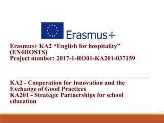 Erasmus+ KA2 “English for hospitality”
(EN4HOSTS)
Project number: 2017-1-RO01-KA201-037159
KA2 - Cooperation for Innovation and the
Exchange of Good Practices
KA201 - Strategic Partnerships for school
education
 