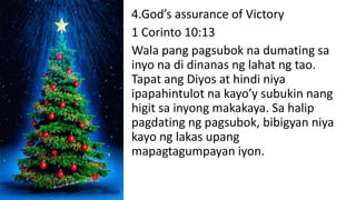 4.God’s assurance of Victory
1 Corinto 10:13
Wala pang pagsubok na dumating sa
inyo na di dinanas ng lahat ng tao.
Tapat ang Diyos at hindi niya
ipapahintulot na kayo’y subukin nang
higit sa inyong makakaya. Sa halip
pagdating ng pagsubok, bibigyan niya
kayo ng lakas upang
mapagtagumpayan iyon.
 